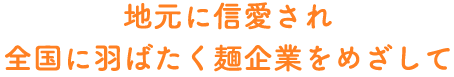 地元に信愛され全国に羽ばたく麺企業を目指して